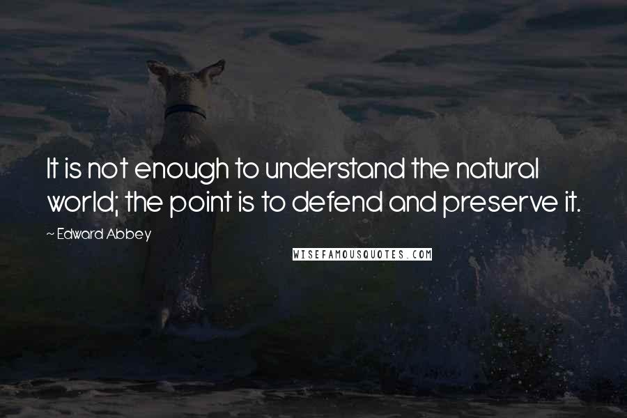 Edward Abbey Quotes: It is not enough to understand the natural world; the point is to defend and preserve it.
