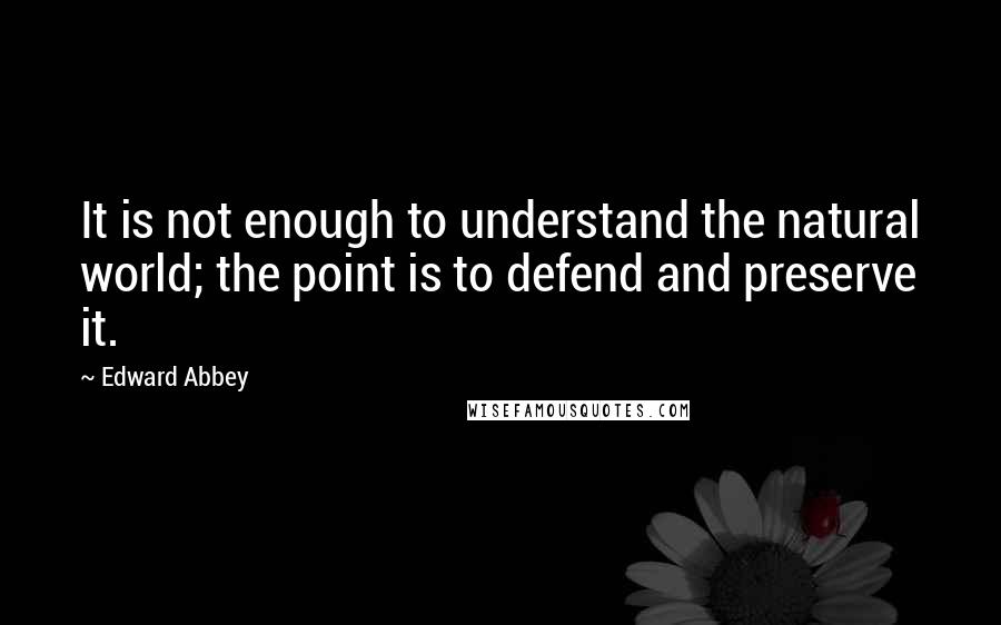 Edward Abbey Quotes: It is not enough to understand the natural world; the point is to defend and preserve it.