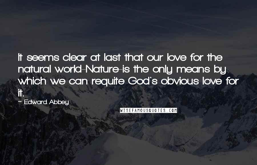 Edward Abbey Quotes: It seems clear at last that our love for the natural world-Nature-is the only means by which we can requite God's obvious love for it.