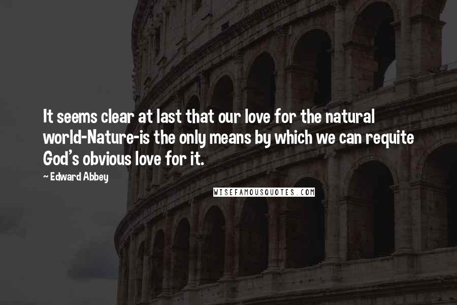 Edward Abbey Quotes: It seems clear at last that our love for the natural world-Nature-is the only means by which we can requite God's obvious love for it.