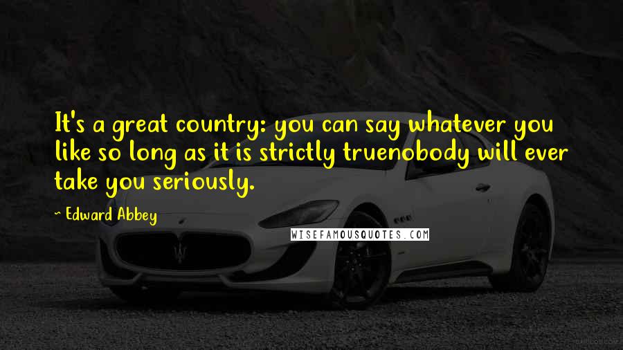 Edward Abbey Quotes: It's a great country: you can say whatever you like so long as it is strictly truenobody will ever take you seriously.