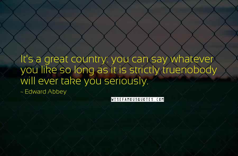 Edward Abbey Quotes: It's a great country: you can say whatever you like so long as it is strictly truenobody will ever take you seriously.