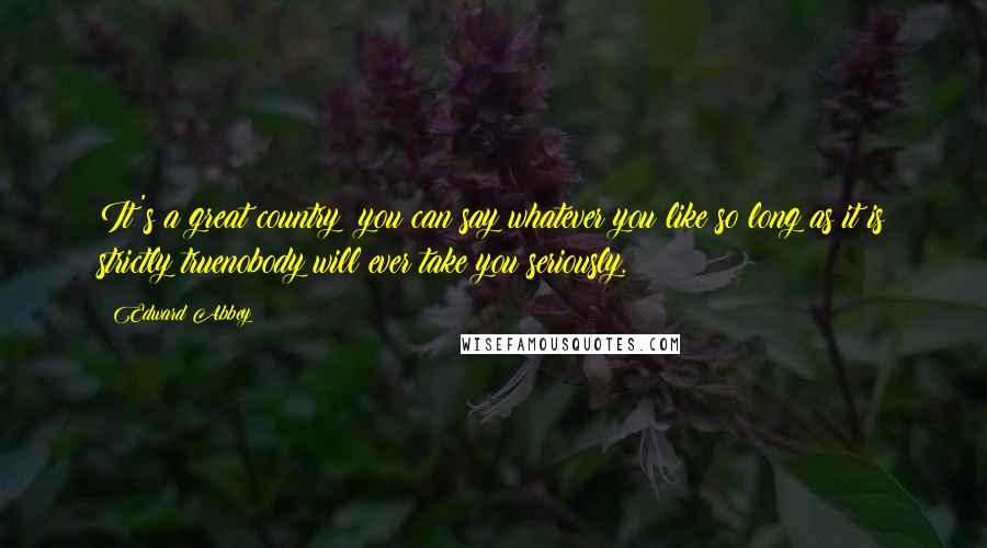 Edward Abbey Quotes: It's a great country: you can say whatever you like so long as it is strictly truenobody will ever take you seriously.