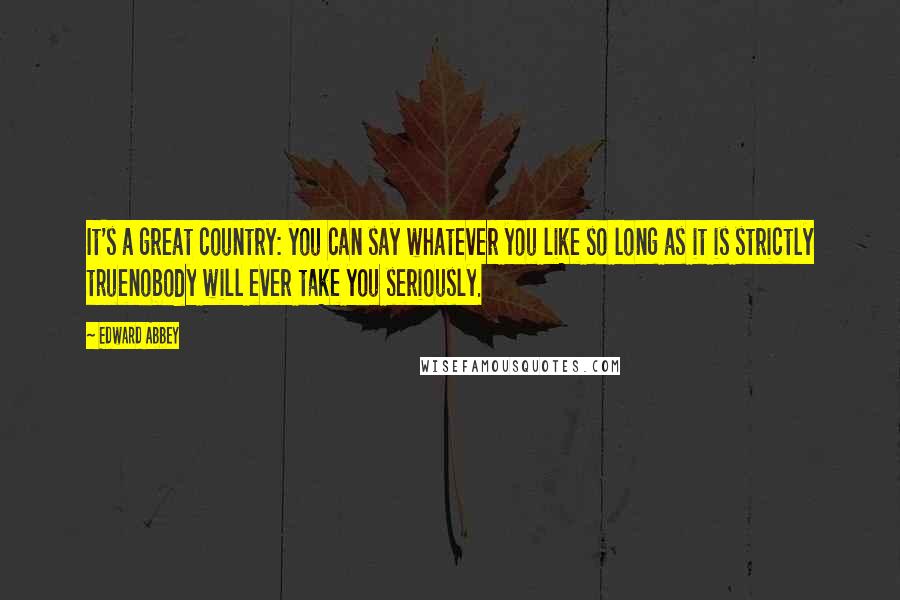 Edward Abbey Quotes: It's a great country: you can say whatever you like so long as it is strictly truenobody will ever take you seriously.