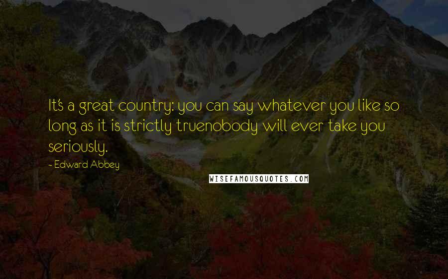 Edward Abbey Quotes: It's a great country: you can say whatever you like so long as it is strictly truenobody will ever take you seriously.