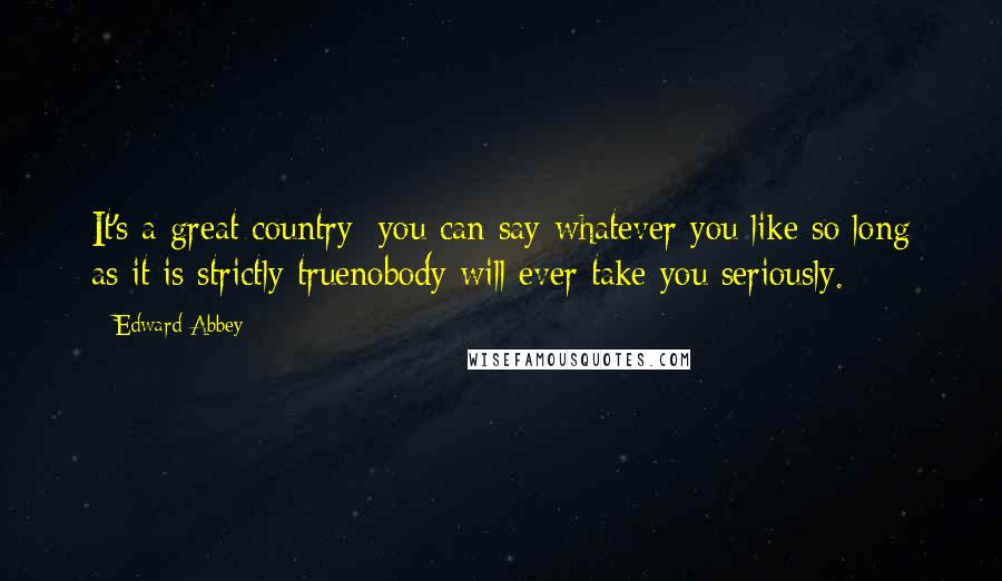 Edward Abbey Quotes: It's a great country: you can say whatever you like so long as it is strictly truenobody will ever take you seriously.