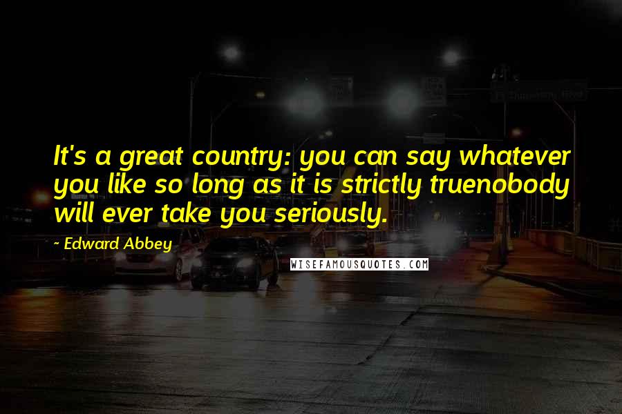 Edward Abbey Quotes: It's a great country: you can say whatever you like so long as it is strictly truenobody will ever take you seriously.