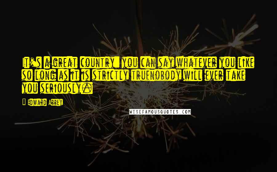 Edward Abbey Quotes: It's a great country: you can say whatever you like so long as it is strictly truenobody will ever take you seriously.