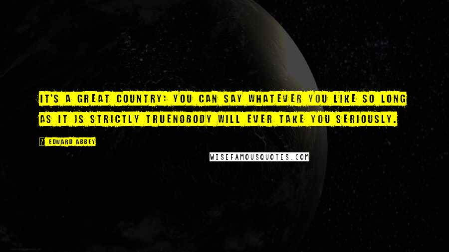 Edward Abbey Quotes: It's a great country: you can say whatever you like so long as it is strictly truenobody will ever take you seriously.