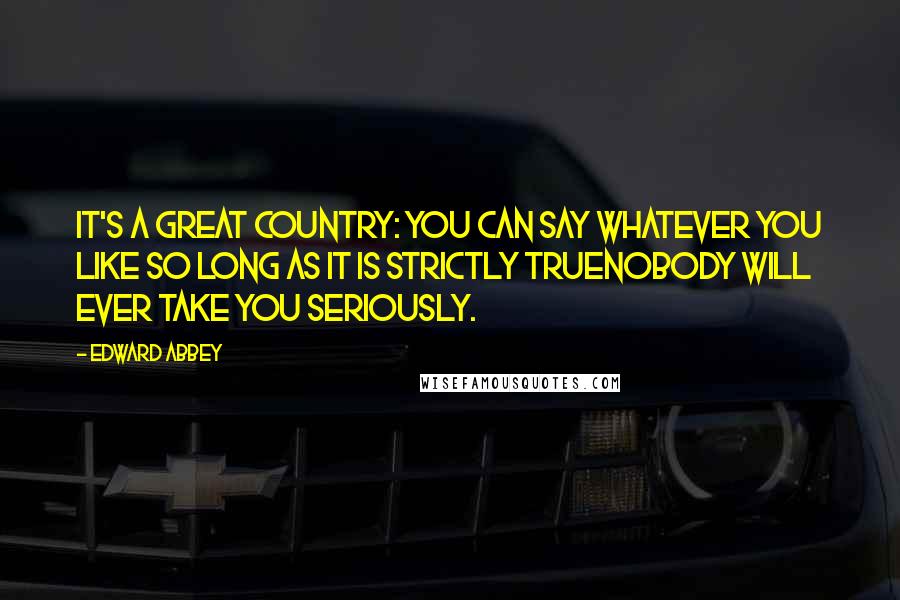 Edward Abbey Quotes: It's a great country: you can say whatever you like so long as it is strictly truenobody will ever take you seriously.