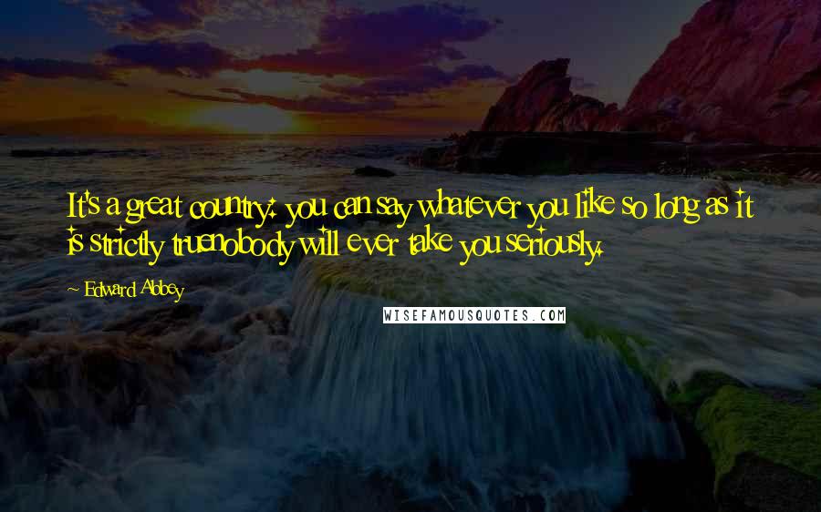 Edward Abbey Quotes: It's a great country: you can say whatever you like so long as it is strictly truenobody will ever take you seriously.