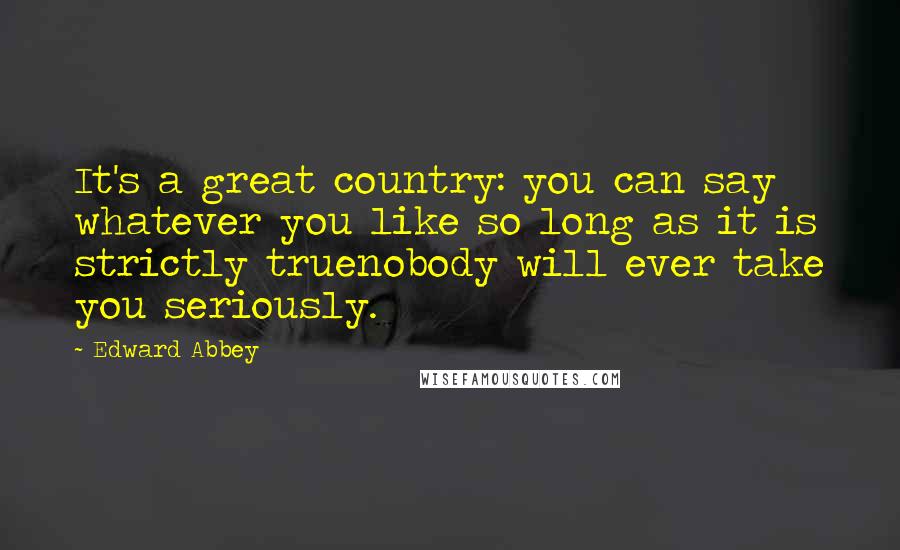 Edward Abbey Quotes: It's a great country: you can say whatever you like so long as it is strictly truenobody will ever take you seriously.