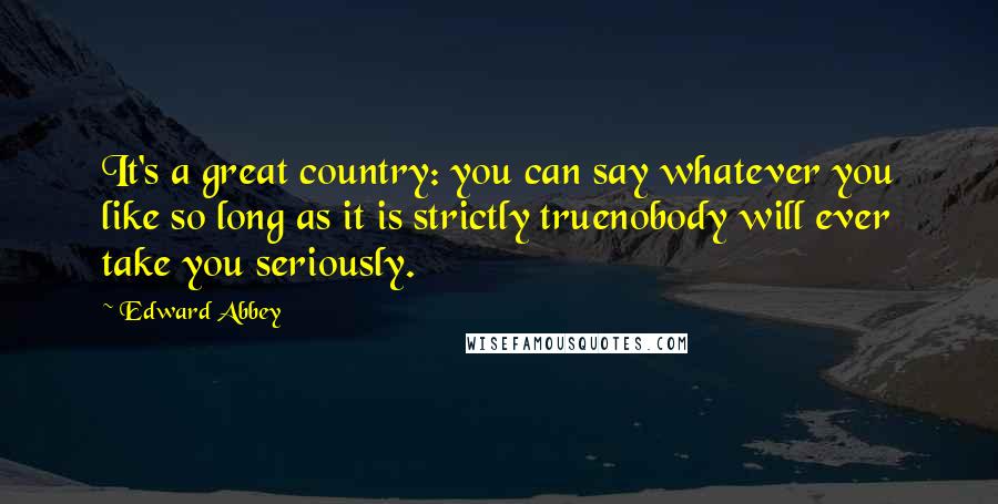 Edward Abbey Quotes: It's a great country: you can say whatever you like so long as it is strictly truenobody will ever take you seriously.