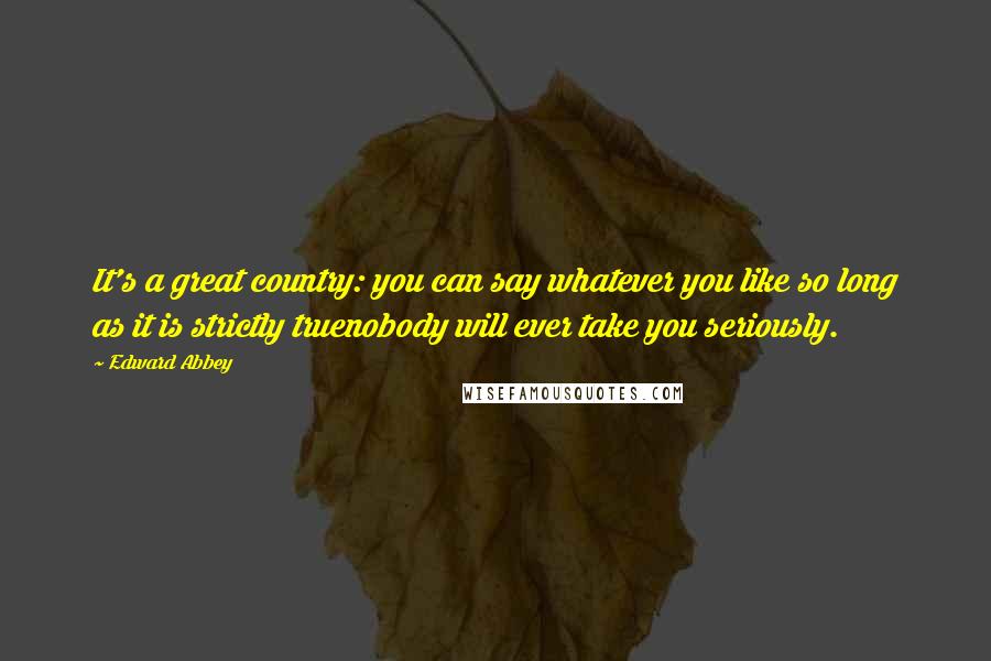 Edward Abbey Quotes: It's a great country: you can say whatever you like so long as it is strictly truenobody will ever take you seriously.