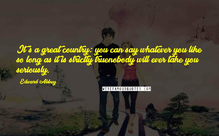 Edward Abbey Quotes: It's a great country: you can say whatever you like so long as it is strictly truenobody will ever take you seriously.