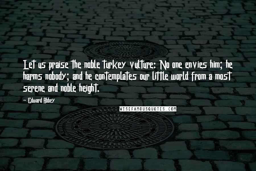 Edward Abbey Quotes: Let us praise the noble turkey vulture: No one envies him; he harms nobody; and he contemplates our little world from a most serene and noble height.