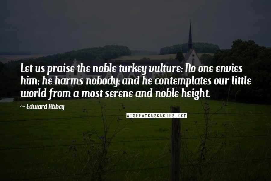 Edward Abbey Quotes: Let us praise the noble turkey vulture: No one envies him; he harms nobody; and he contemplates our little world from a most serene and noble height.