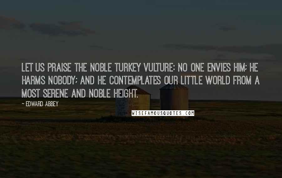 Edward Abbey Quotes: Let us praise the noble turkey vulture: No one envies him; he harms nobody; and he contemplates our little world from a most serene and noble height.