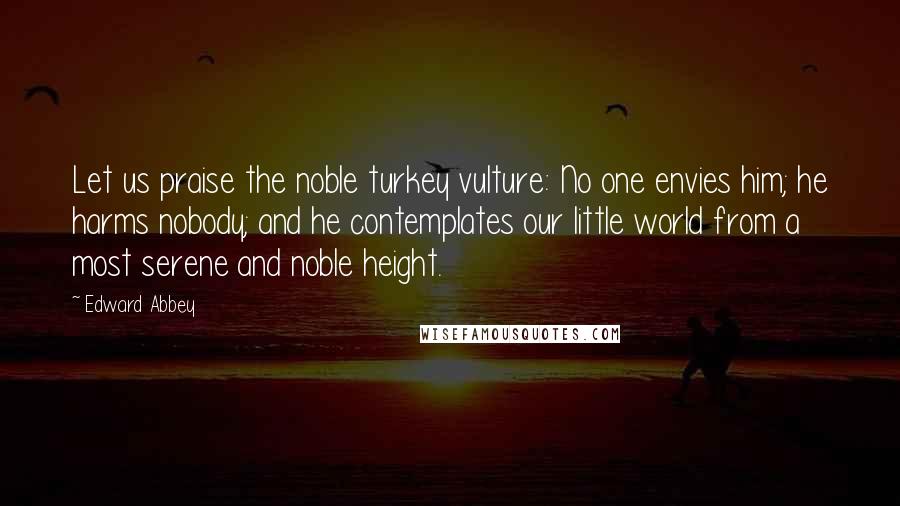 Edward Abbey Quotes: Let us praise the noble turkey vulture: No one envies him; he harms nobody; and he contemplates our little world from a most serene and noble height.