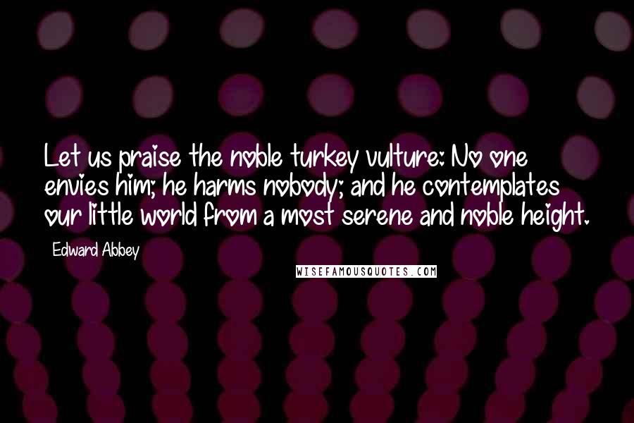 Edward Abbey Quotes: Let us praise the noble turkey vulture: No one envies him; he harms nobody; and he contemplates our little world from a most serene and noble height.