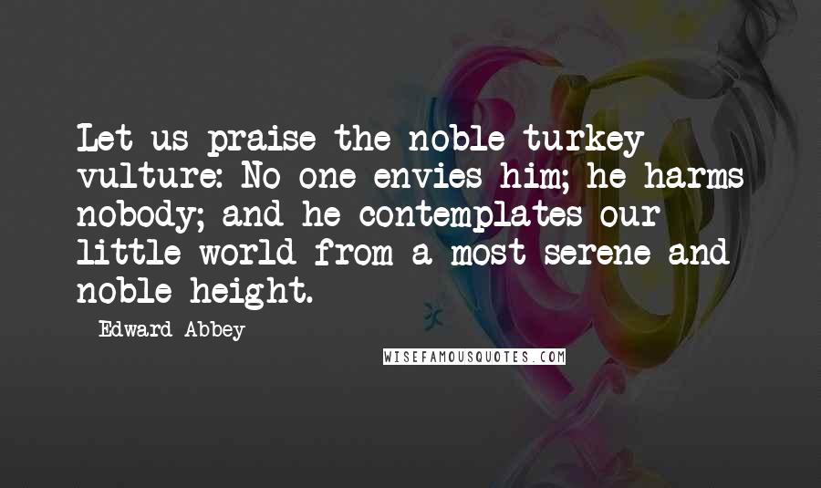 Edward Abbey Quotes: Let us praise the noble turkey vulture: No one envies him; he harms nobody; and he contemplates our little world from a most serene and noble height.