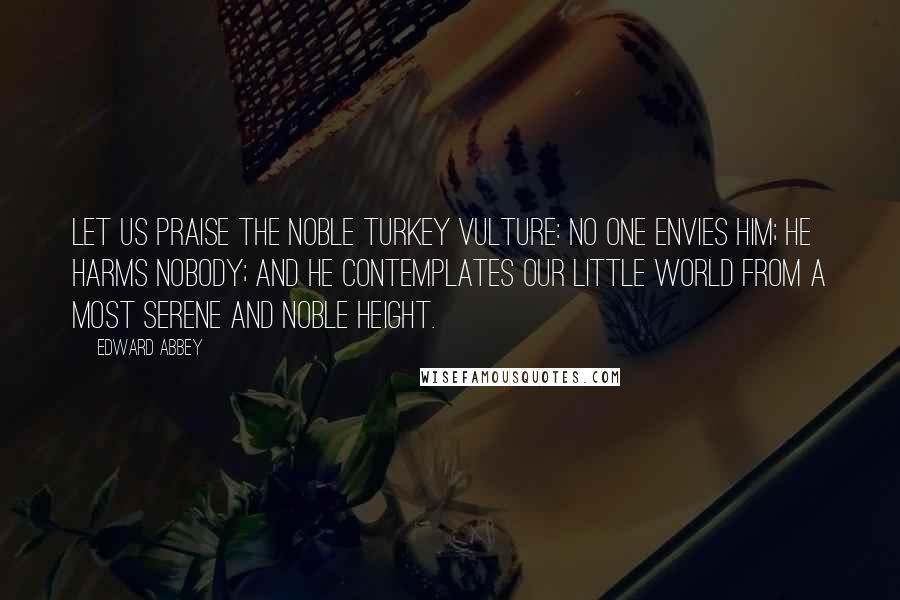 Edward Abbey Quotes: Let us praise the noble turkey vulture: No one envies him; he harms nobody; and he contemplates our little world from a most serene and noble height.