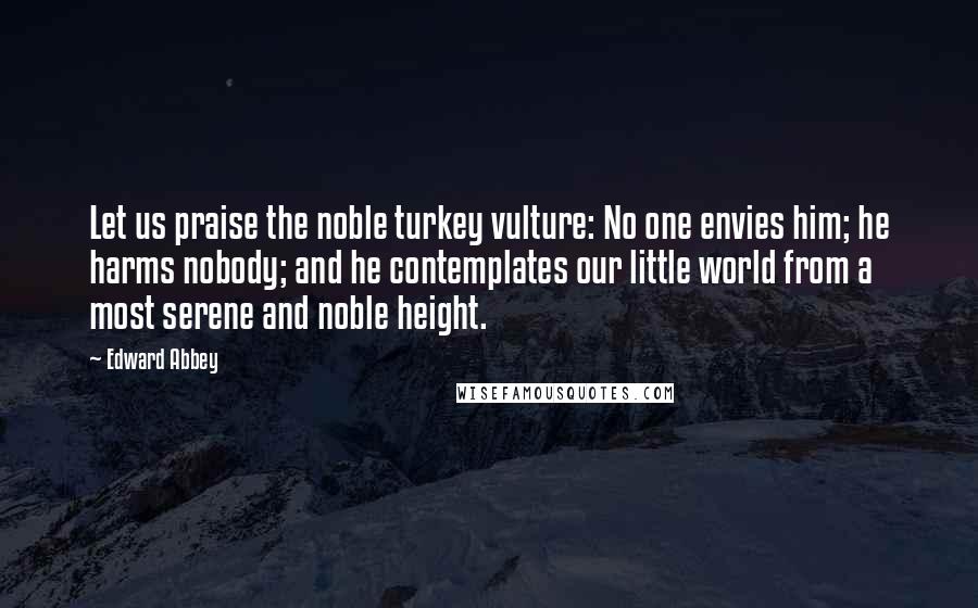 Edward Abbey Quotes: Let us praise the noble turkey vulture: No one envies him; he harms nobody; and he contemplates our little world from a most serene and noble height.