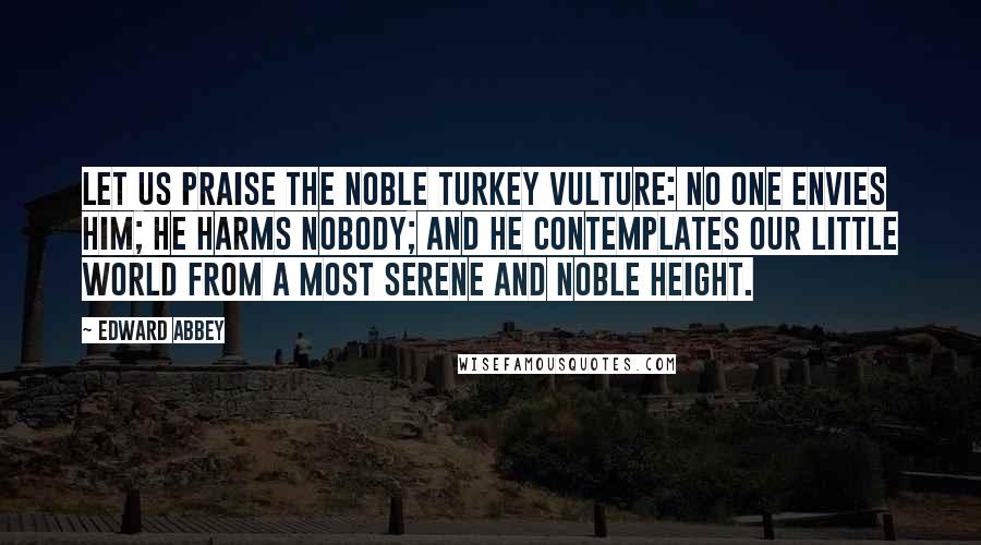 Edward Abbey Quotes: Let us praise the noble turkey vulture: No one envies him; he harms nobody; and he contemplates our little world from a most serene and noble height.