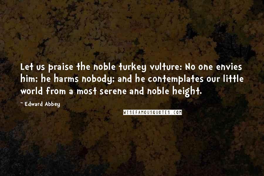 Edward Abbey Quotes: Let us praise the noble turkey vulture: No one envies him; he harms nobody; and he contemplates our little world from a most serene and noble height.