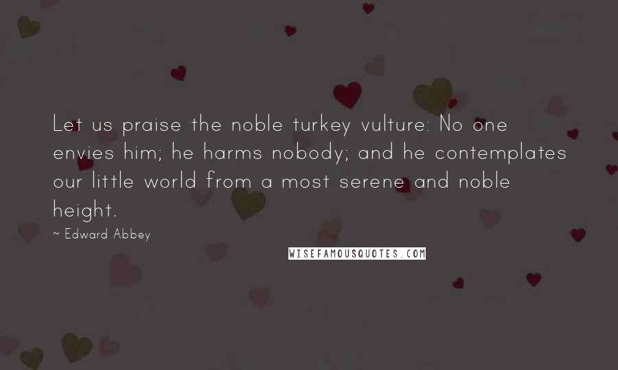 Edward Abbey Quotes: Let us praise the noble turkey vulture: No one envies him; he harms nobody; and he contemplates our little world from a most serene and noble height.