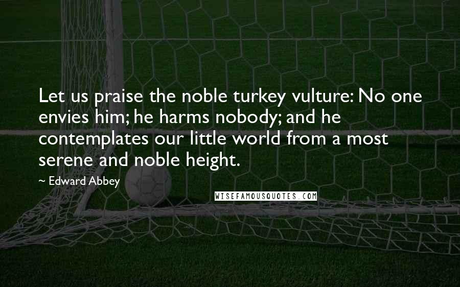 Edward Abbey Quotes: Let us praise the noble turkey vulture: No one envies him; he harms nobody; and he contemplates our little world from a most serene and noble height.