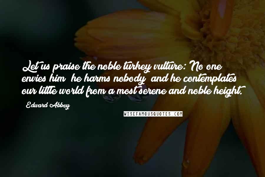 Edward Abbey Quotes: Let us praise the noble turkey vulture: No one envies him; he harms nobody; and he contemplates our little world from a most serene and noble height.