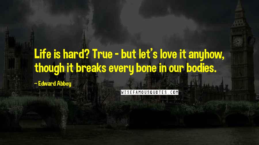 Edward Abbey Quotes: Life is hard? True - but let's love it anyhow, though it breaks every bone in our bodies.