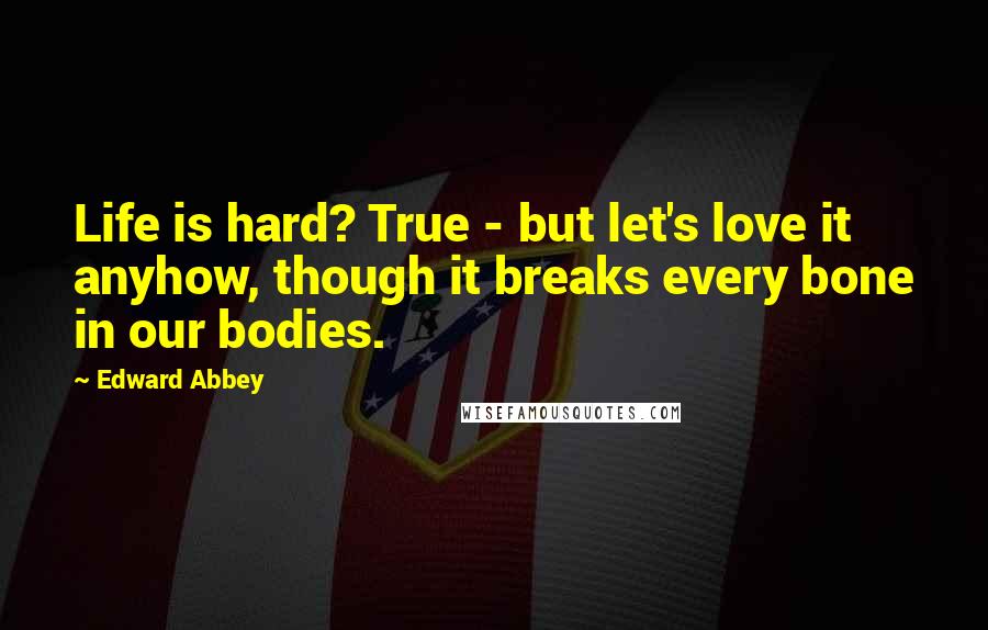 Edward Abbey Quotes: Life is hard? True - but let's love it anyhow, though it breaks every bone in our bodies.