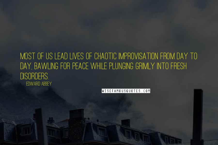 Edward Abbey Quotes: Most of us lead lives of chaotic improvisation from day to day, bawling for peace while plunging grimly into fresh disorders.