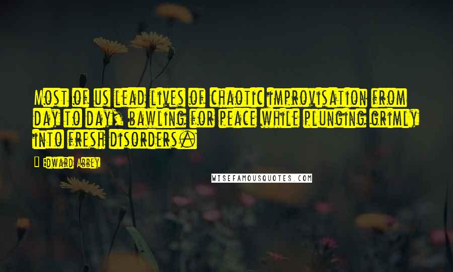 Edward Abbey Quotes: Most of us lead lives of chaotic improvisation from day to day, bawling for peace while plunging grimly into fresh disorders.