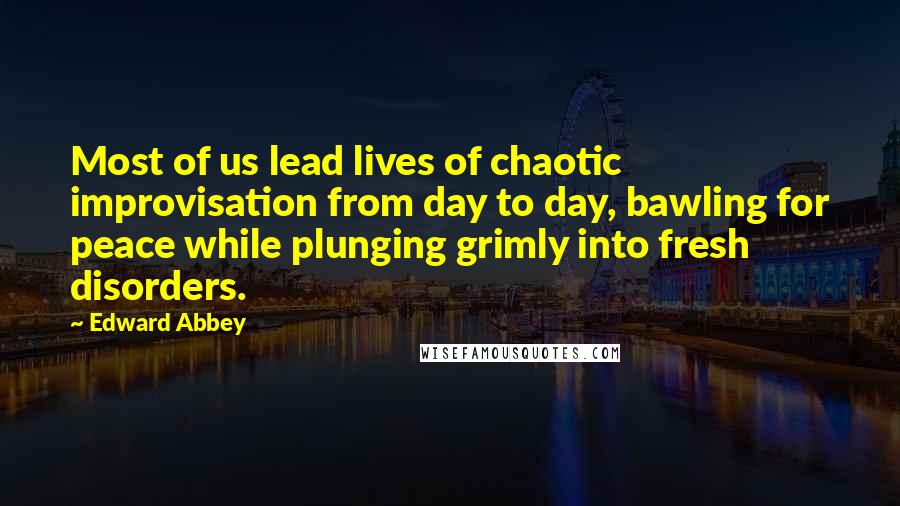 Edward Abbey Quotes: Most of us lead lives of chaotic improvisation from day to day, bawling for peace while plunging grimly into fresh disorders.