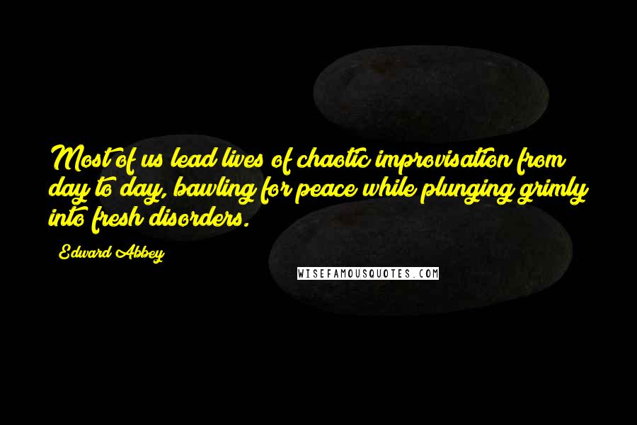 Edward Abbey Quotes: Most of us lead lives of chaotic improvisation from day to day, bawling for peace while plunging grimly into fresh disorders.