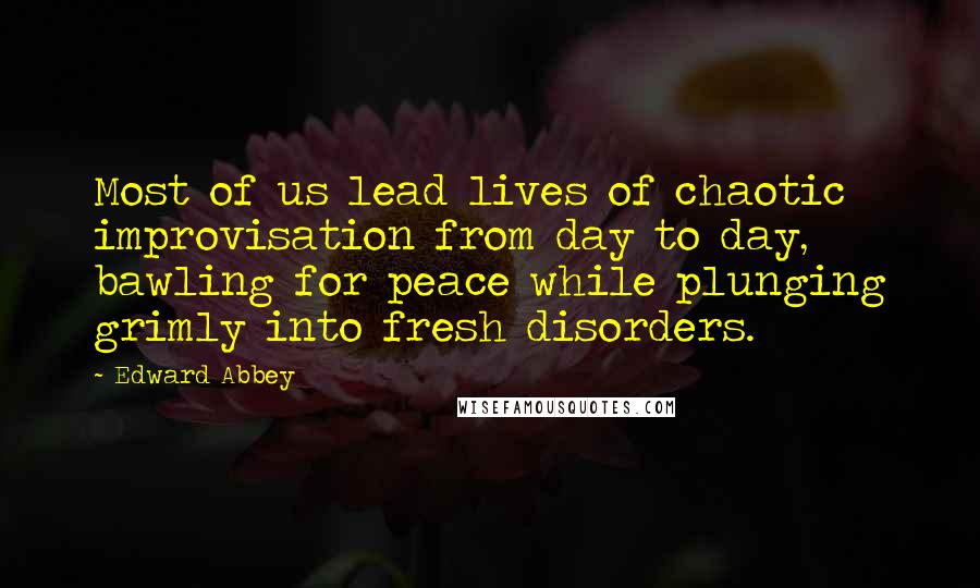 Edward Abbey Quotes: Most of us lead lives of chaotic improvisation from day to day, bawling for peace while plunging grimly into fresh disorders.