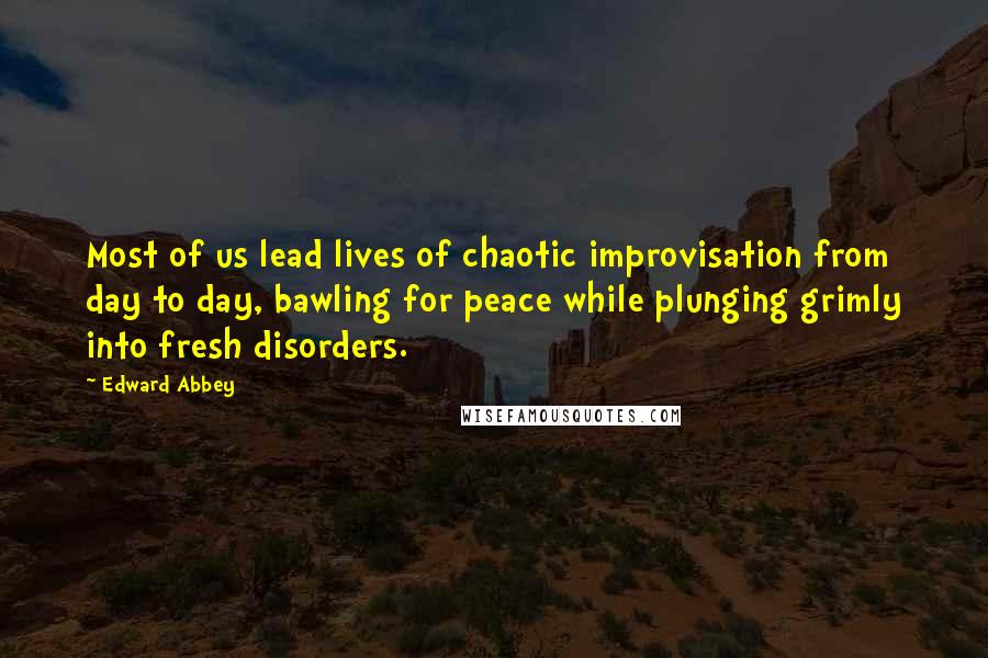 Edward Abbey Quotes: Most of us lead lives of chaotic improvisation from day to day, bawling for peace while plunging grimly into fresh disorders.