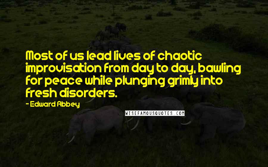 Edward Abbey Quotes: Most of us lead lives of chaotic improvisation from day to day, bawling for peace while plunging grimly into fresh disorders.