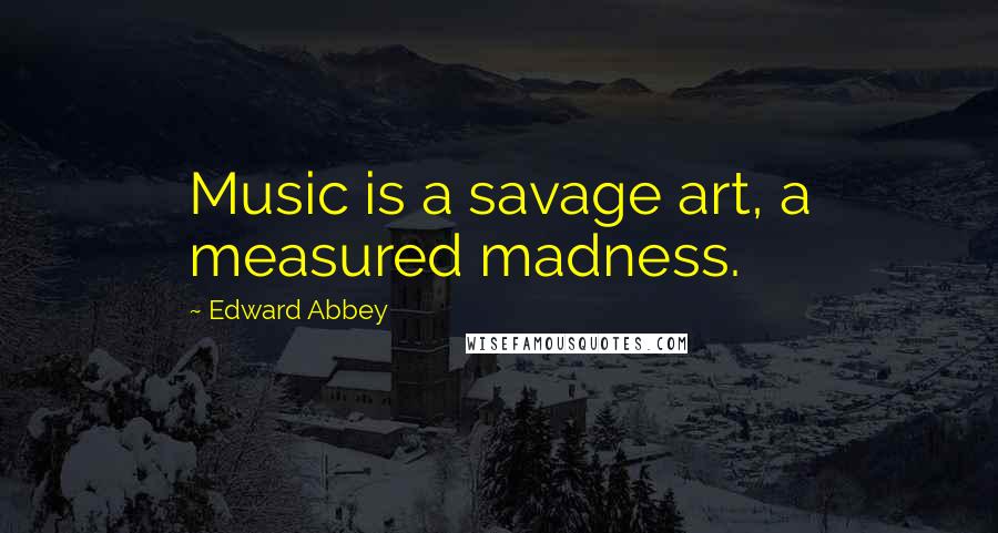 Edward Abbey Quotes: Music is a savage art, a measured madness.