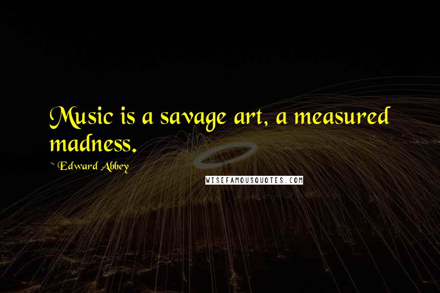 Edward Abbey Quotes: Music is a savage art, a measured madness.