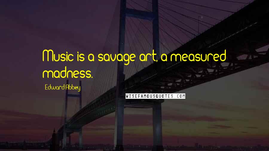 Edward Abbey Quotes: Music is a savage art, a measured madness.