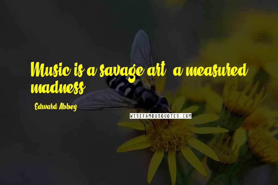 Edward Abbey Quotes: Music is a savage art, a measured madness.