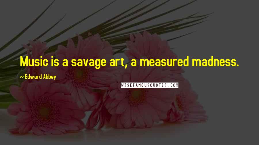 Edward Abbey Quotes: Music is a savage art, a measured madness.