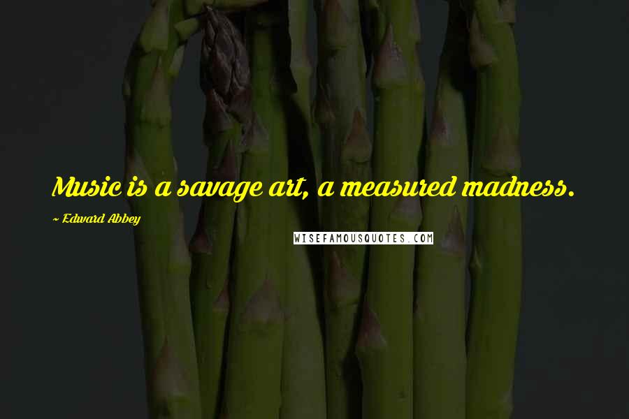 Edward Abbey Quotes: Music is a savage art, a measured madness.