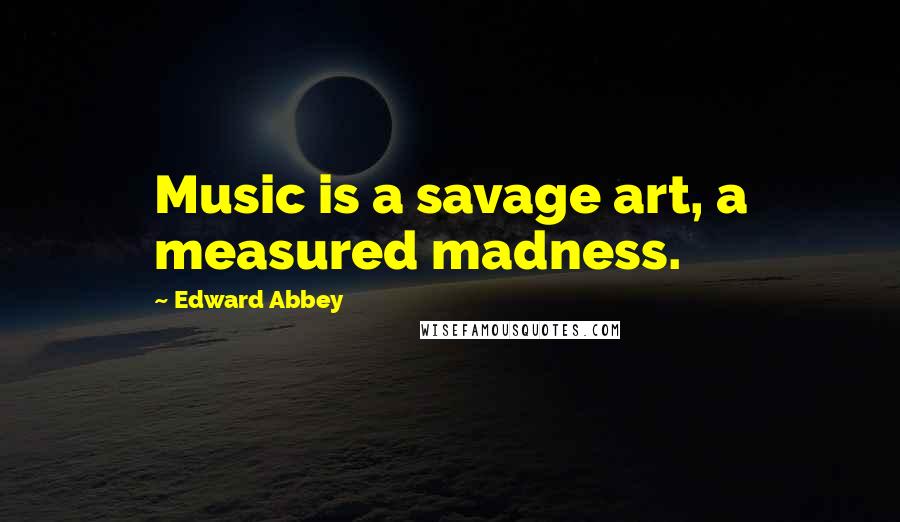 Edward Abbey Quotes: Music is a savage art, a measured madness.