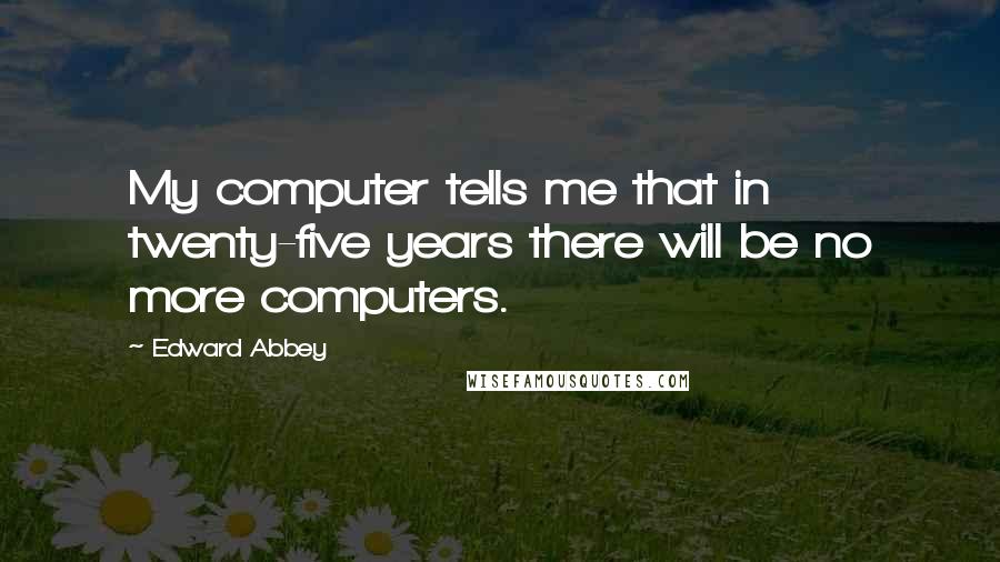 Edward Abbey Quotes: My computer tells me that in twenty-five years there will be no more computers.