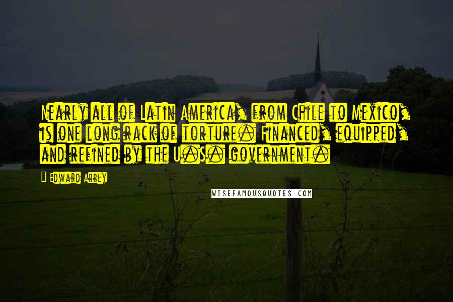 Edward Abbey Quotes: Nearly all of Latin America, from Chile to Mexico, is one long rack of torture. Financed, equipped, and refined by the U.S. government.